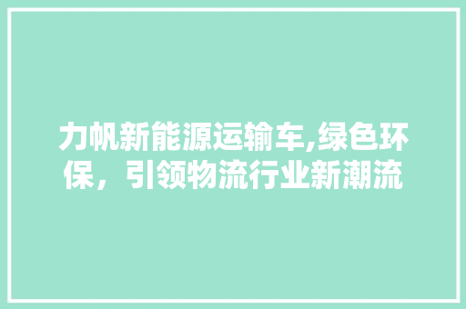 力帆新能源运输车,绿色环保，引领物流行业新潮流