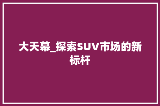 大天幕_探索SUV市场的新标杆