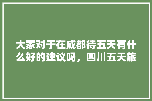 大家对于在成都待五天有什么好的建议吗，四川五天旅游攻略。  第1张