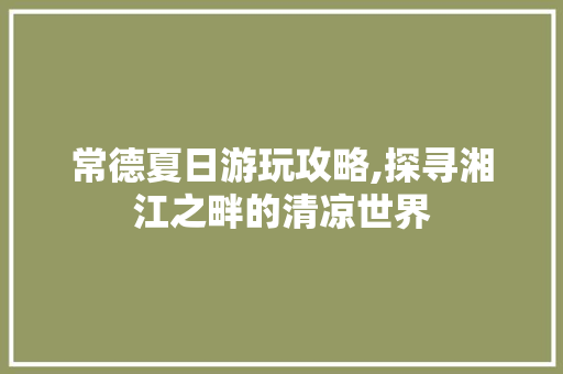 常德夏日游玩攻略,探寻湘江之畔的清凉世界  第1张