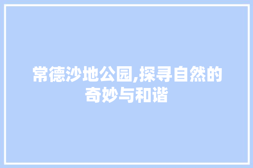 常德沙地公园,探寻自然的奇妙与和谐