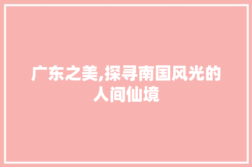 广东之美,探寻南国风光的人间仙境  第1张