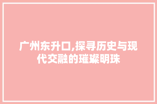 广州东升口,探寻历史与现代交融的璀璨明珠