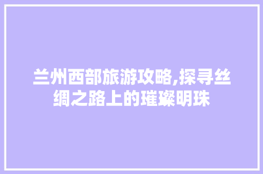 兰州西部旅游攻略,探寻丝绸之路上的璀璨明珠