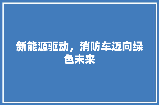 新能源驱动，消防车迈向绿色未来  第1张
