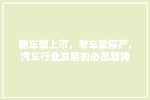 新车型上市，老车型停产,汽车行业发展的必然趋势  第1张