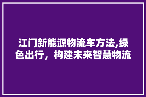 江门新能源物流车方法,绿色出行，构建未来智慧物流新格局  第1张