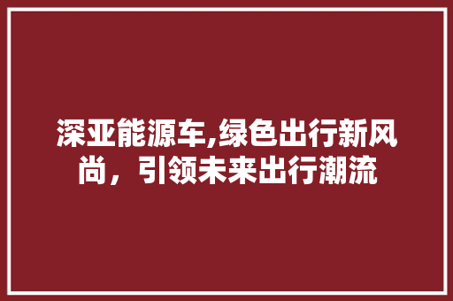 深亚能源车,绿色出行新风尚，引领未来出行潮流  第1张