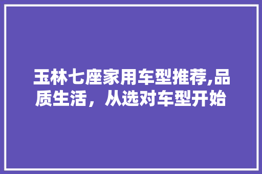 玉林七座家用车型推荐,品质生活，从选对车型开始