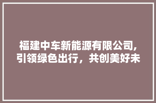 福建中车新能源有限公司,引领绿色出行，共创美好未来  第1张
