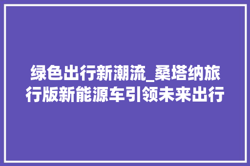 绿色出行新潮流_桑塔纳旅行版新能源车引领未来出行