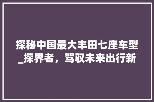 探秘中国最大丰田七座车型_探界者，驾驭未来出行新潮流