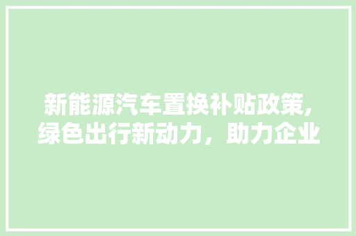 新能源汽车置换补贴政策,绿色出行新动力，助力企业可持续发展  第1张