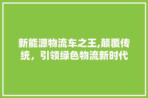 新能源物流车之王,颠覆传统，引领绿色物流新时代  第1张