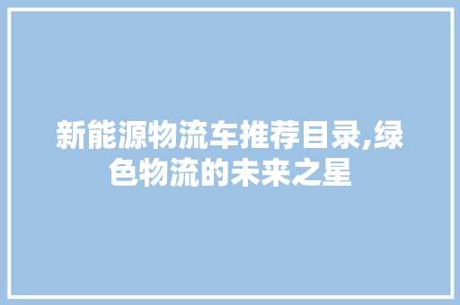 新能源物流车推荐目录,绿色物流的未来之星