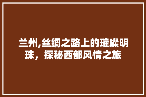 兰州,丝绸之路上的璀璨明珠，探秘西部风情之旅