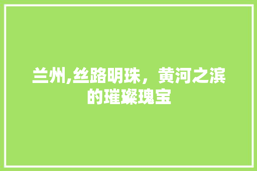 兰州,丝路明珠，黄河之滨的璀璨瑰宝