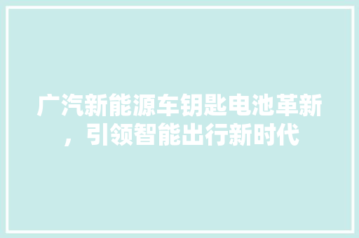 广汽新能源车钥匙电池革新，引领智能出行新时代  第1张
