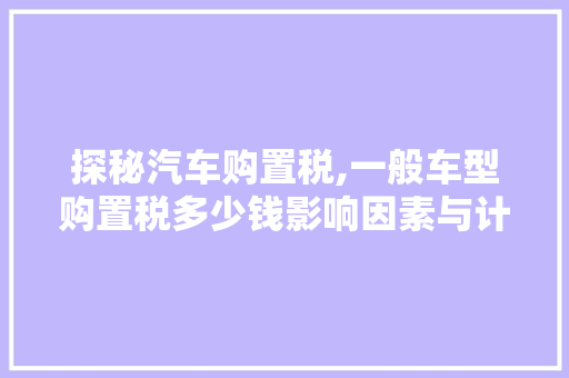 探秘汽车购置税,一般车型购置税多少钱影响因素与计算方法介绍