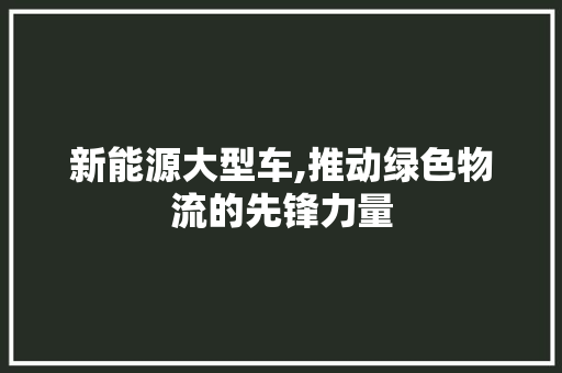 新能源大型车,推动绿色物流的先锋力量  第1张