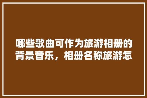 哪些歌曲可作为旅游相册的背景音乐，相册名称旅游怎么取。  第1张