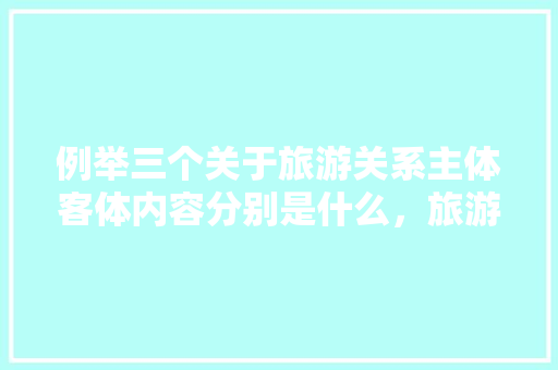 例举三个关于旅游关系主体客体内容分别是什么，旅游主体是什么意思。