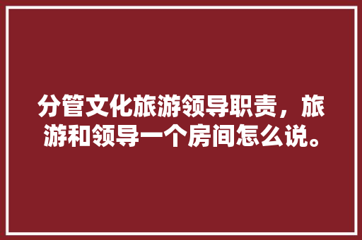 分管文化旅游领导职责，旅游和领导一个房间怎么说。