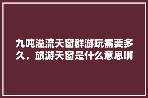九吨溢流天窗群游玩需要多久，旅游天窗是什么意思啊。