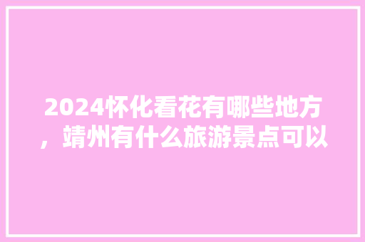 2024怀化看花有哪些地方，靖州有什么旅游景点可以玩。
