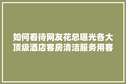 如何看待网友花总曝光各大顶级酒店客房清洁服务用客人用过的浴巾、毛巾同时擦洗杯子，旅游保洁工作方案。