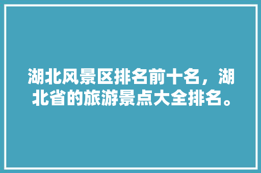 湖北风景区排名前十名，湖北省的旅游景点大全排名。