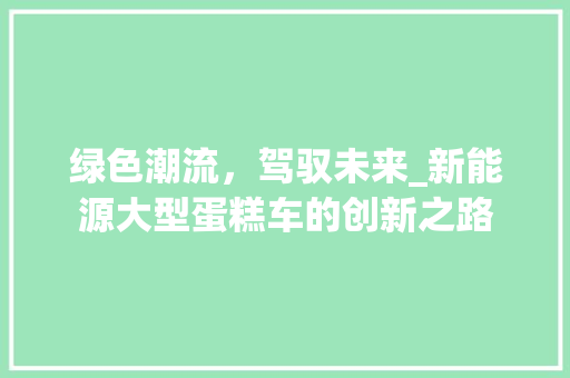 绿色潮流，驾驭未来_新能源大型蛋糕车的创新之路  第1张