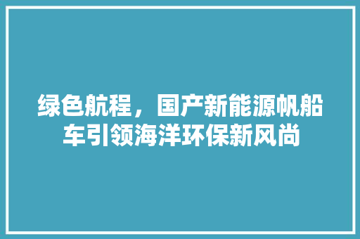 绿色航程，国产新能源帆船车引领海洋环保新风尚
