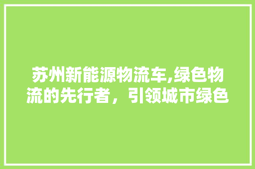 苏州新能源物流车,绿色物流的先行者，引领城市绿色出行新风尚  第1张