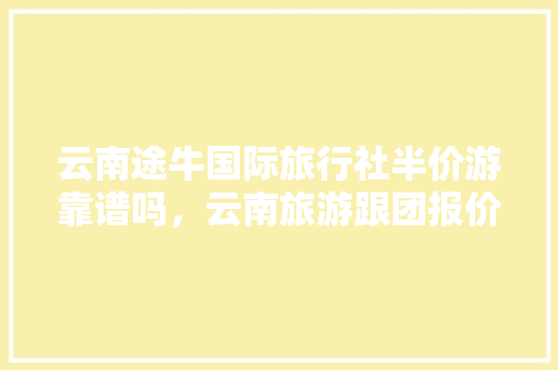 云南途牛国际旅行社半价游靠谱吗，云南旅游跟团报价表。