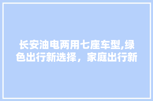 长安油电两用七座车型,绿色出行新选择，家庭出行新伙伴
