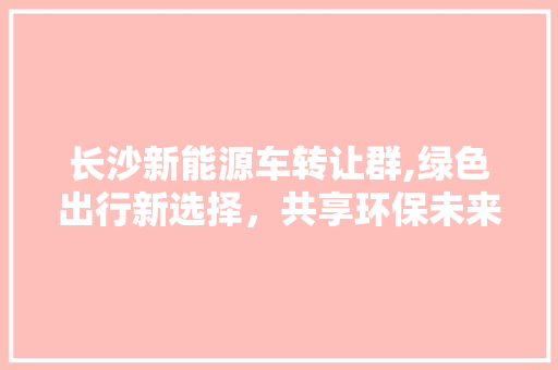 长沙新能源车转让群,绿色出行新选择，共享环保未来  第1张