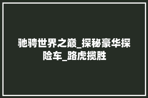 驰骋世界之巅_探秘豪华探险车_路虎揽胜