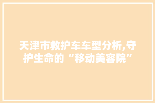 天津市救护车车型分析,守护生命的“移动美容院”