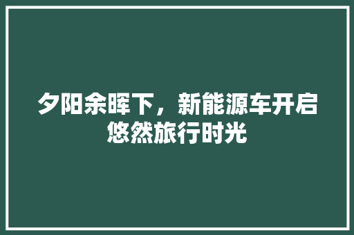 夕阳余晖下，新能源车开启悠然旅行时光