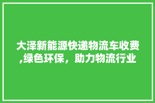 大泽新能源快递物流车收费,绿色环保，助力物流行业转型升级  第1张