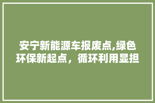 安宁新能源车报废点,绿色环保新起点，循环利用显担当  第1张