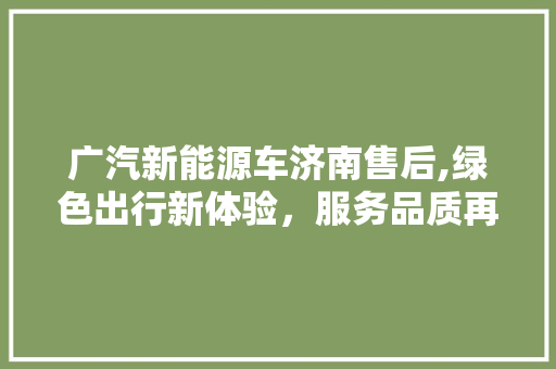 广汽新能源车济南售后,绿色出行新体验，服务品质再升级  第1张