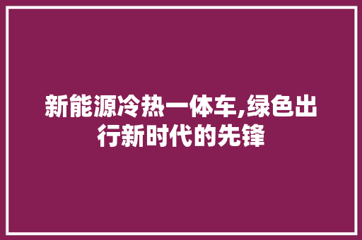 新能源冷热一体车,绿色出行新时代的先锋