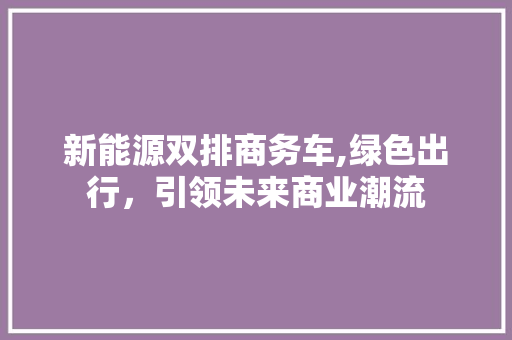 新能源双排商务车,绿色出行，引领未来商业潮流