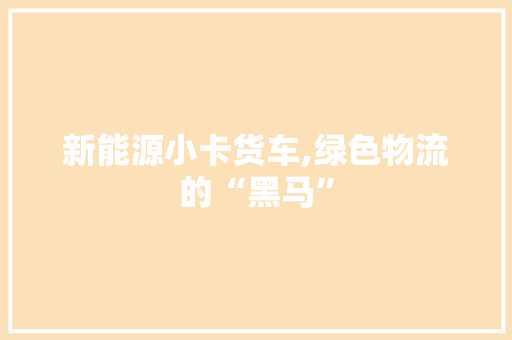 新能源小卡货车,绿色物流的“黑马”