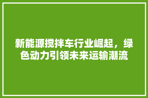 新能源搅拌车行业崛起，绿色动力引领未来运输潮流  第1张