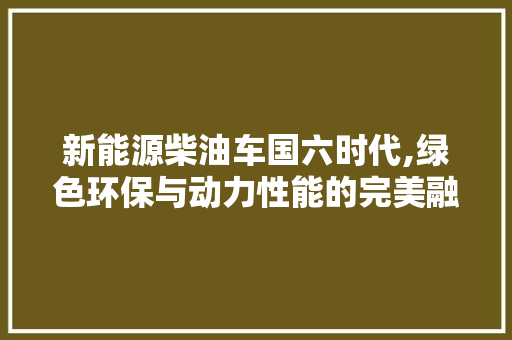 新能源柴油车国六时代,绿色环保与动力性能的完美融合  第1张
