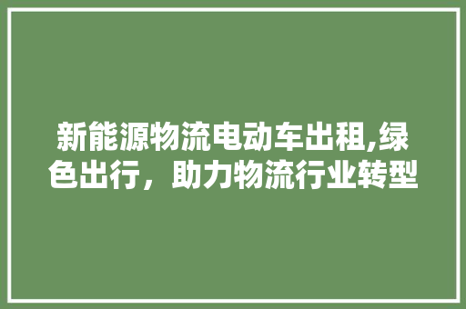 新能源物流电动车出租,绿色出行，助力物流行业转型升级  第1张