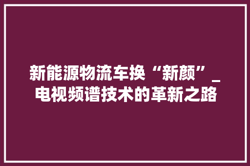 新能源物流车换“新颜”_电视频谱技术的革新之路